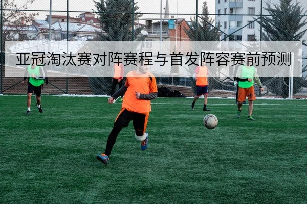 亚冠淘汰赛对阵赛程与首发阵容赛前预测
